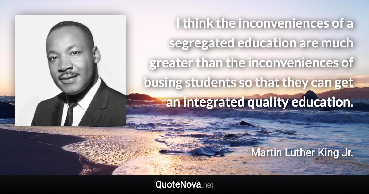 I think the inconveniences of a segregated education are much greater than the inconveniences of busing students so that they can get an integrated quality education. - Martin Luther King Jr. quote