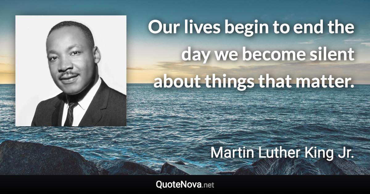 Our lives begin to end the day we become silent about things that matter. - Martin Luther King Jr. quote