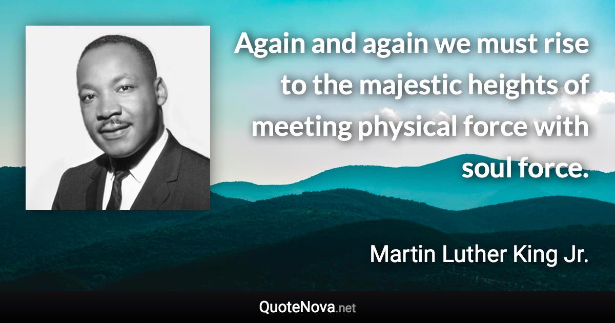 Again and again we must rise to the majestic heights of meeting physical force with soul force. - Martin Luther King Jr. quote