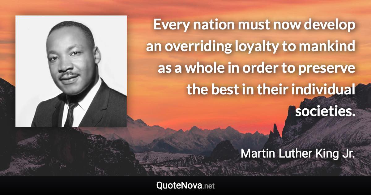 Every nation must now develop an overriding loyalty to mankind as a whole in order to preserve the best in their individual societies. - Martin Luther King Jr. quote