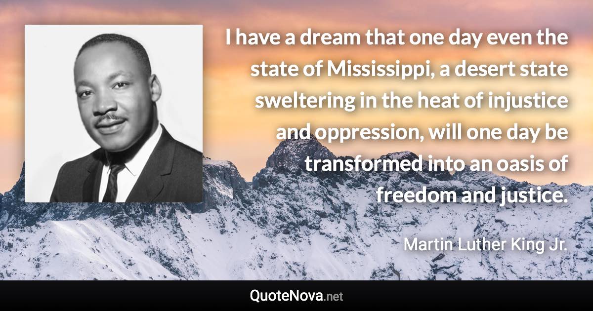 I have a dream that one day even the state of Mississippi, a desert state sweltering in the heat of injustice and oppression, will one day be transformed into an oasis of freedom and justice. - Martin Luther King Jr. quote