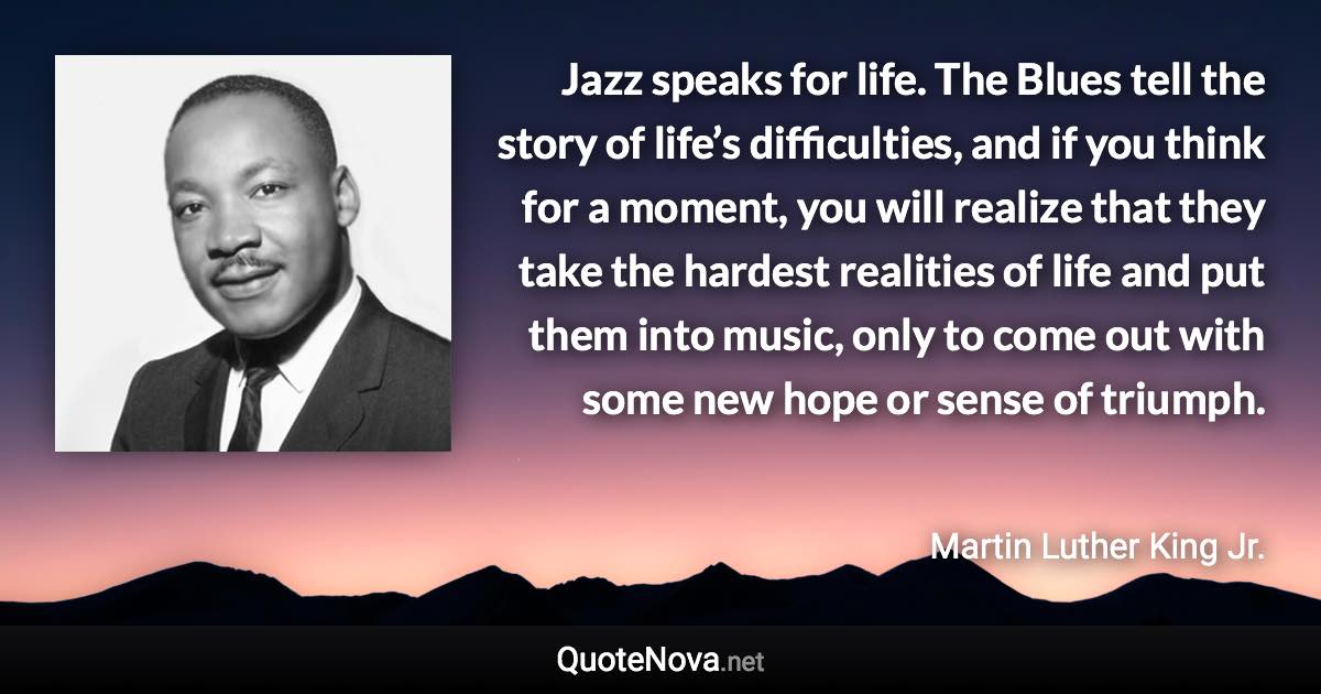 Jazz speaks for life. The Blues tell the story of life’s difficulties, and if you think for a moment, you will realize that they take the hardest realities of life and put them into music, only to come out with some new hope or sense of triumph. - Martin Luther King Jr. quote