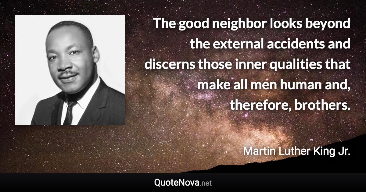 The good neighbor looks beyond the external accidents and discerns those inner qualities that make all men human and, therefore, brothers. - Martin Luther King Jr. quote