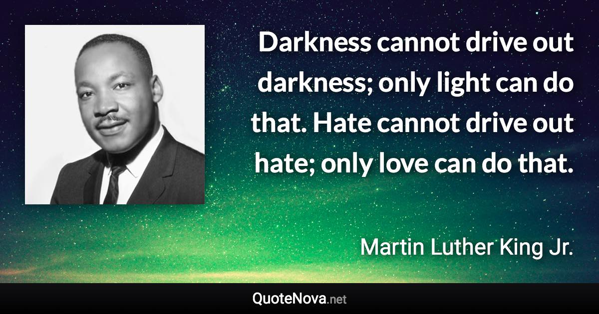 Darkness cannot drive out darkness; only light can do that. Hate cannot drive out hate; only love can do that. - Martin Luther King Jr. quote