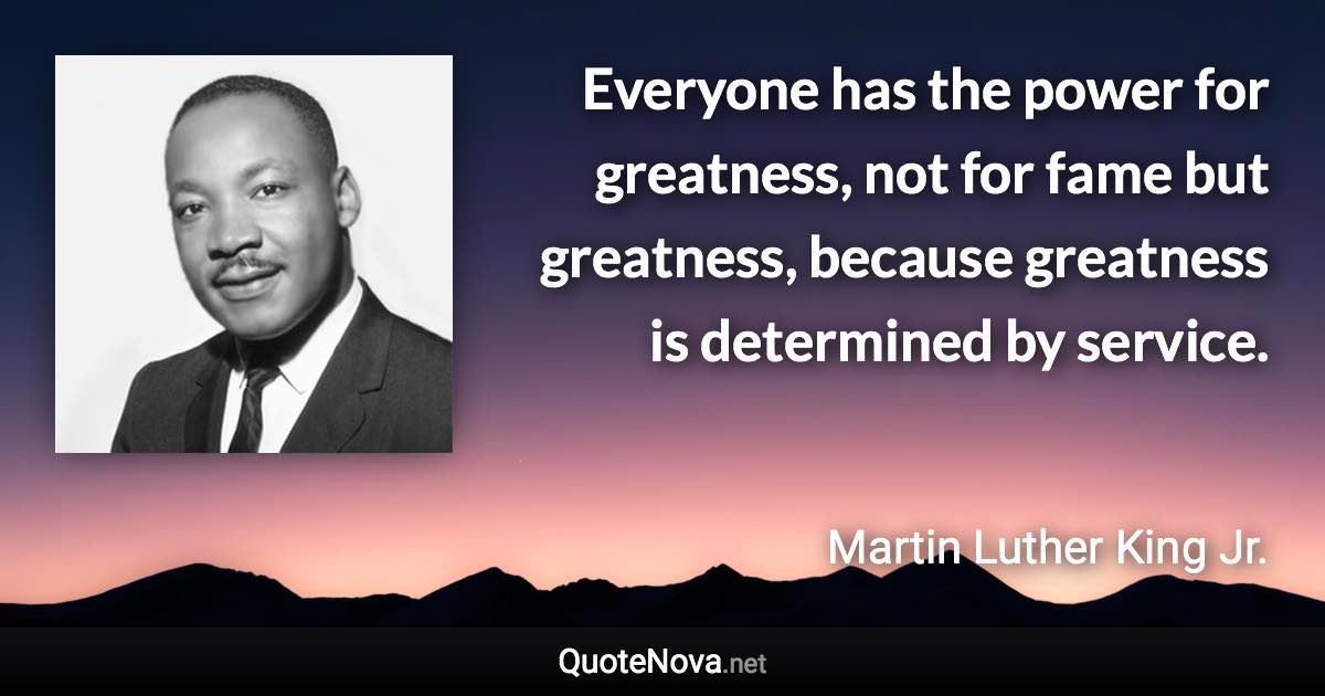 Everyone has the power for greatness, not for fame but greatness, because greatness is determined by service. - Martin Luther King Jr. quote