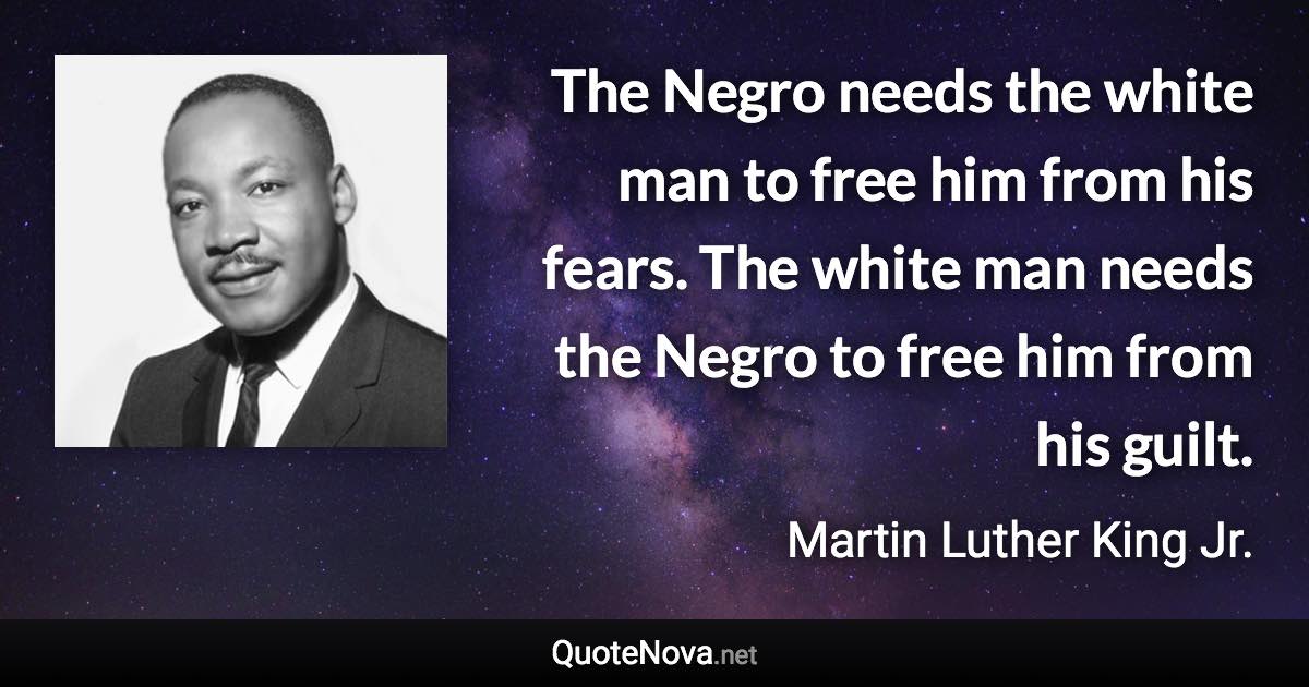 The Negro needs the white man to free him from his fears. The white man needs the Negro to free him from his guilt. - Martin Luther King Jr. quote