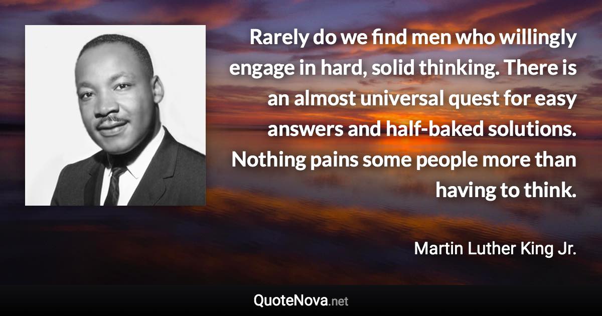 Rarely do we find men who willingly engage in hard, solid thinking. There is an almost universal quest for easy answers and half-baked solutions. Nothing pains some people more than having to think. - Martin Luther King Jr. quote