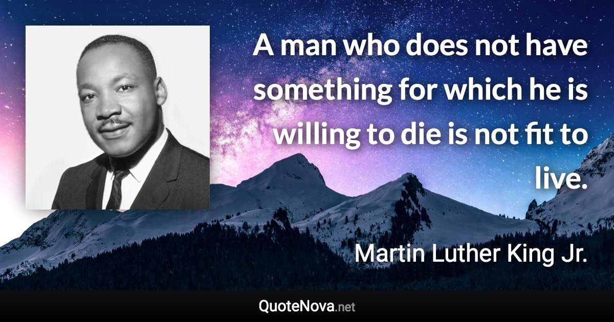 A man who does not have something for which he is willing to die is not fit to live. - Martin Luther King Jr. quote