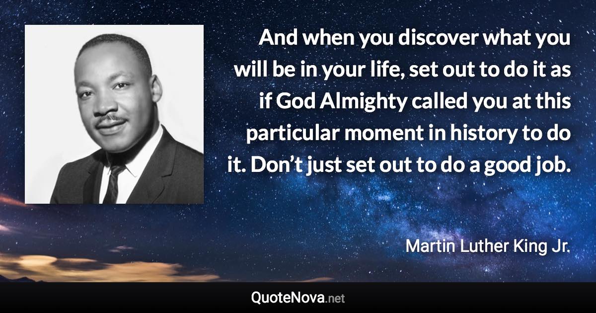 And when you discover what you will be in your life, set out to do it as if God Almighty called you at this particular moment in history to do it. Don’t just set out to do a good job. - Martin Luther King Jr. quote