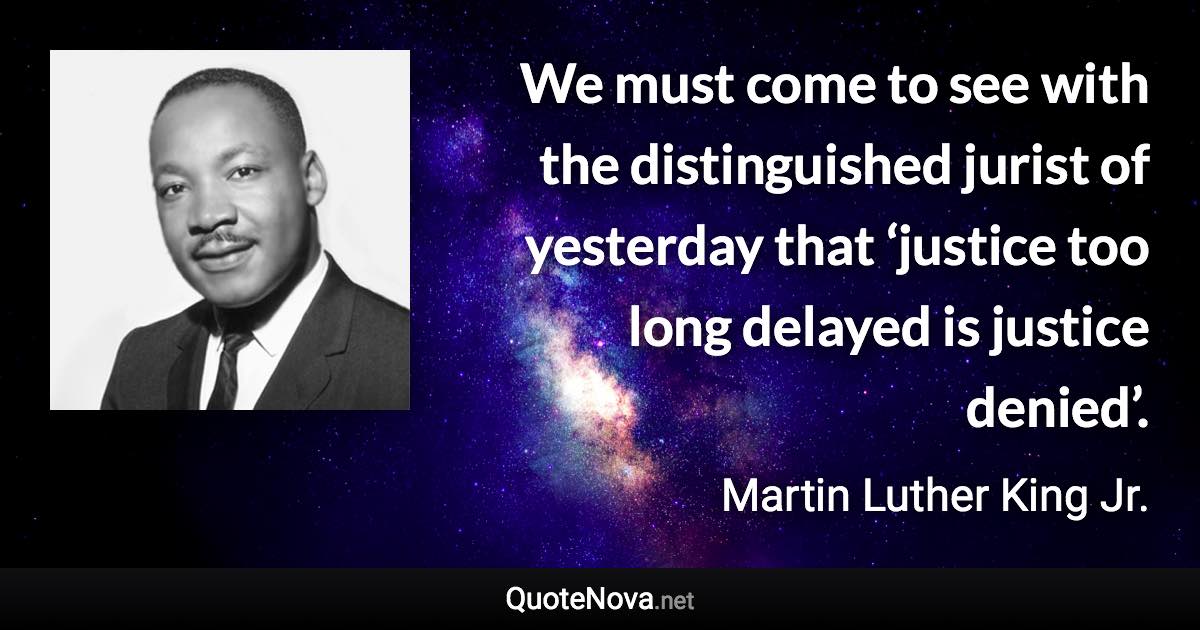 We must come to see with the distinguished jurist of yesterday that ‘justice too long delayed is justice denied’. - Martin Luther King Jr. quote