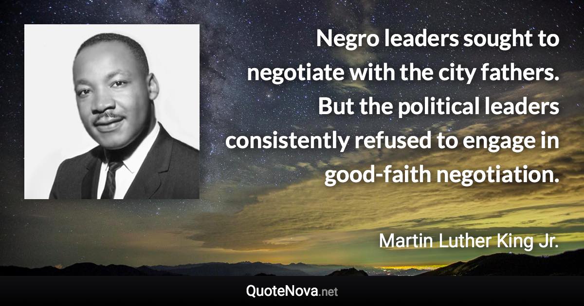 Negro leaders sought to negotiate with the city fathers. But the political leaders consistently refused to engage in good-faith negotiation. - Martin Luther King Jr. quote