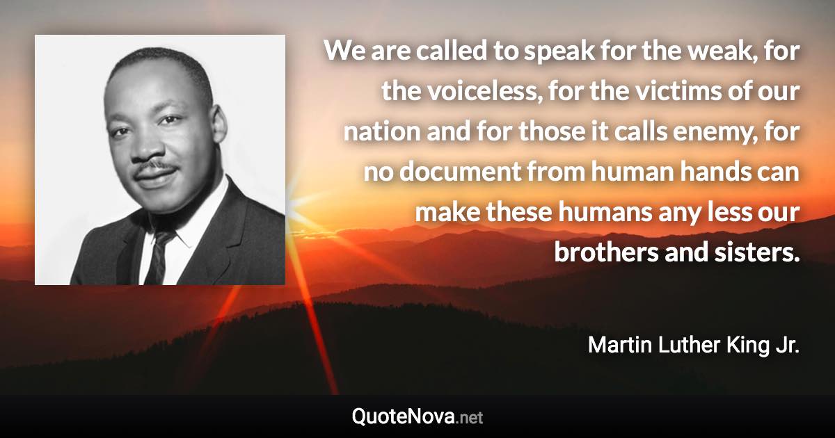 We are called to speak for the weak, for the voiceless, for the victims of our nation and for those it calls enemy, for no document from human hands can make these humans any less our brothers and sisters. - Martin Luther King Jr. quote