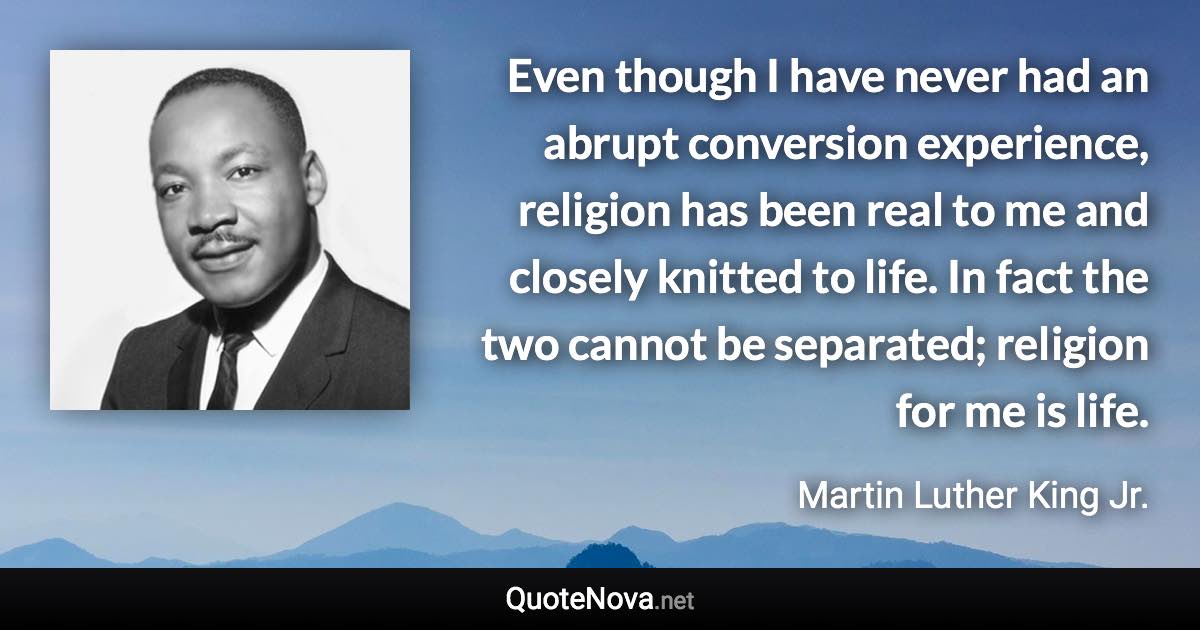 Even though I have never had an abrupt conversion experience, religion has been real to me and closely knitted to life. In fact the two cannot be separated; religion for me is life. - Martin Luther King Jr. quote