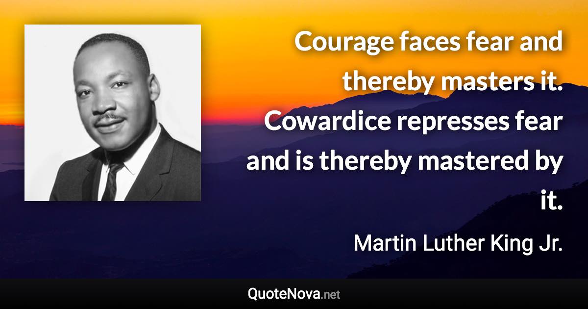 Courage faces fear and thereby masters it. Cowardice represses fear and is thereby mastered by it. - Martin Luther King Jr. quote