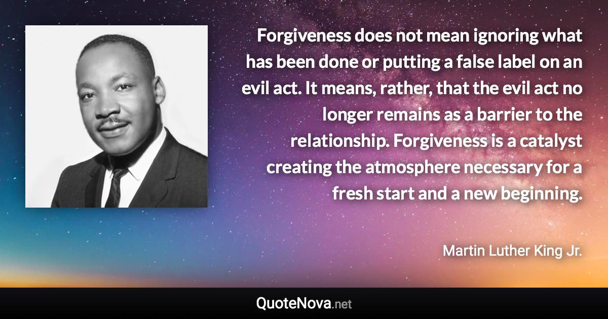 Forgiveness does not mean ignoring what has been done or putting a false label on an evil act. It means, rather, that the evil act no longer remains as a barrier to the relationship. Forgiveness is a catalyst creating the atmosphere necessary for a fresh start and a new beginning. - Martin Luther King Jr. quote