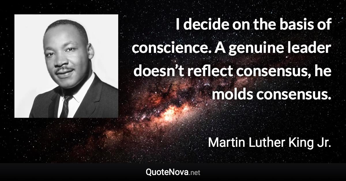 I decide on the basis of conscience. A genuine leader doesn’t reflect consensus, he molds consensus. - Martin Luther King Jr. quote