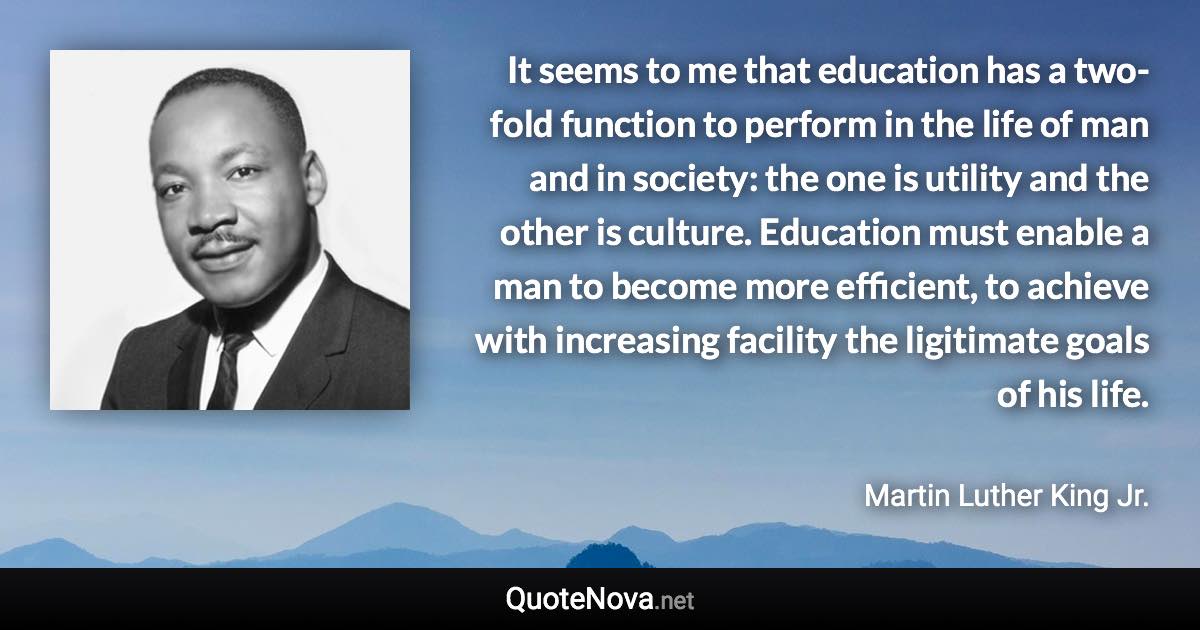 It seems to me that education has a two-fold function to perform in the life of man and in society: the one is utility and the other is culture. Education must enable a man to become more efficient, to achieve with increasing facility the ligitimate goals of his life. - Martin Luther King Jr. quote