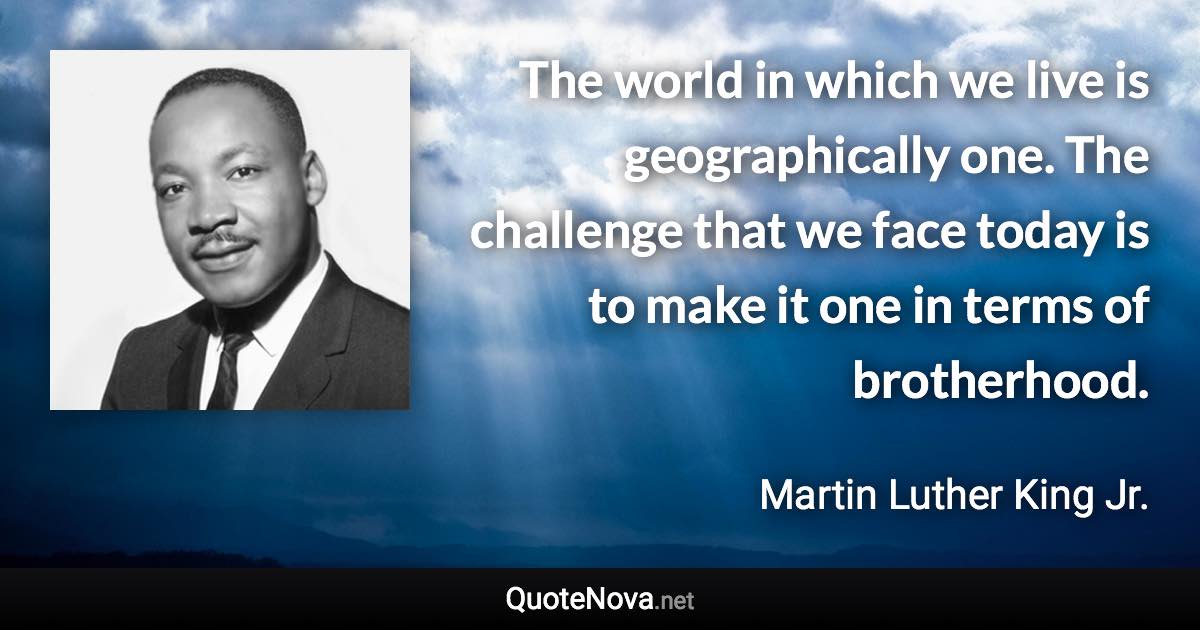 The world in which we live is geographically one. The challenge that we face today is to make it one in terms of brotherhood. - Martin Luther King Jr. quote