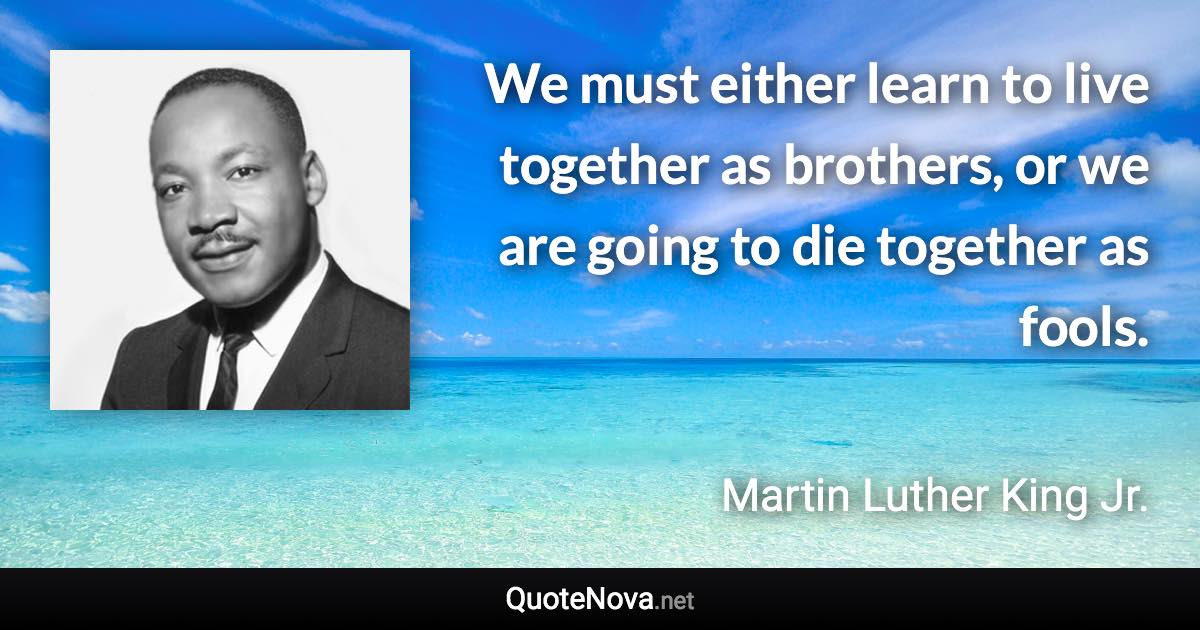 We must either learn to live together as brothers, or we are going to die together as fools. - Martin Luther King Jr. quote