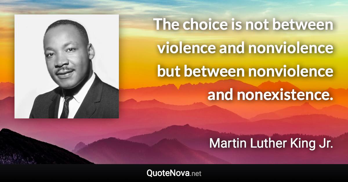 The choice is not between violence and nonviolence but between nonviolence and nonexistence. - Martin Luther King Jr. quote