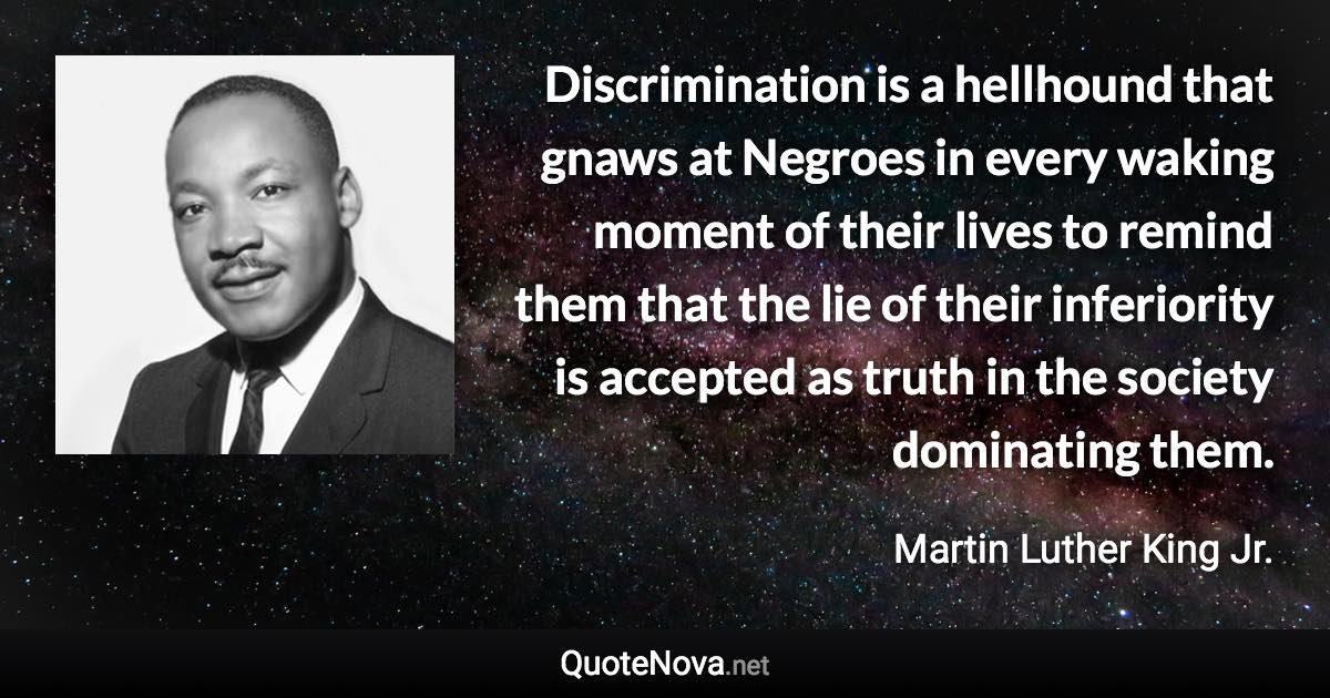 Discrimination is a hellhound that gnaws at Negroes in every waking moment of their lives to remind them that the lie of their inferiority is accepted as truth in the society dominating them. - Martin Luther King Jr. quote