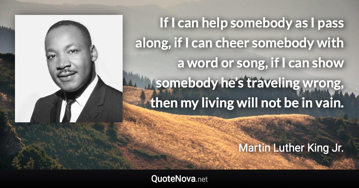 If I can help somebody as I pass along, if I can cheer somebody with a word or song, if I can show somebody he’s traveling wrong, then my living will not be in vain. - Martin Luther King Jr. quote