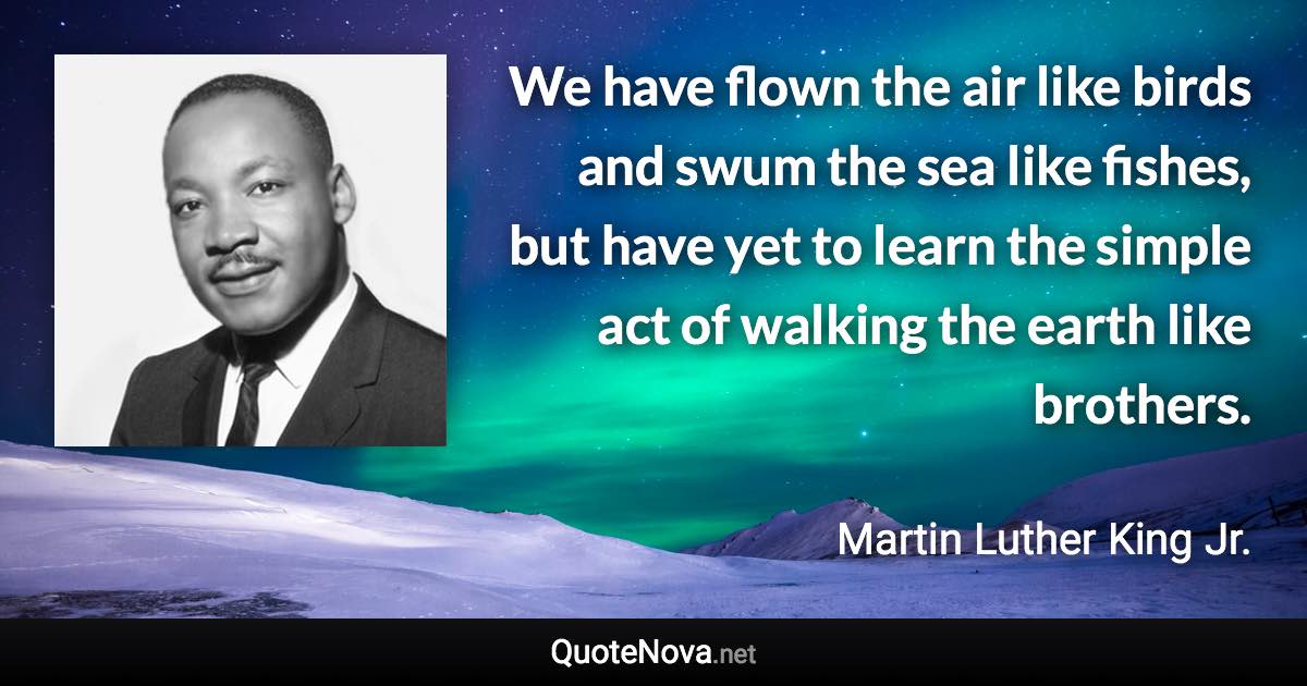 We have flown the air like birds and swum the sea like fishes, but have yet to learn the simple act of walking the earth like brothers. - Martin Luther King Jr. quote