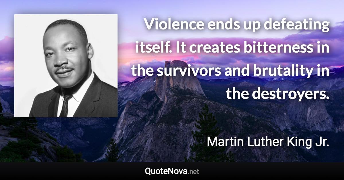 Violence ends up defeating itself. It creates bitterness in the survivors and brutality in the destroyers. - Martin Luther King Jr. quote
