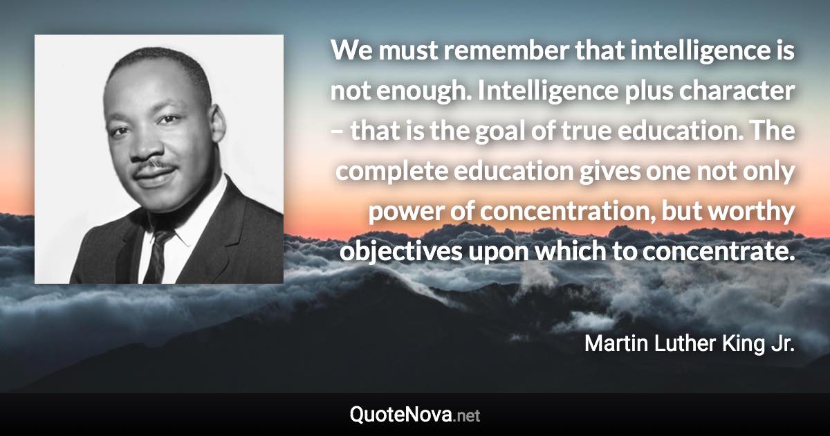 We must remember that intelligence is not enough. Intelligence plus character – that is the goal of true education. The complete education gives one not only power of concentration, but worthy objectives upon which to concentrate. - Martin Luther King Jr. quote
