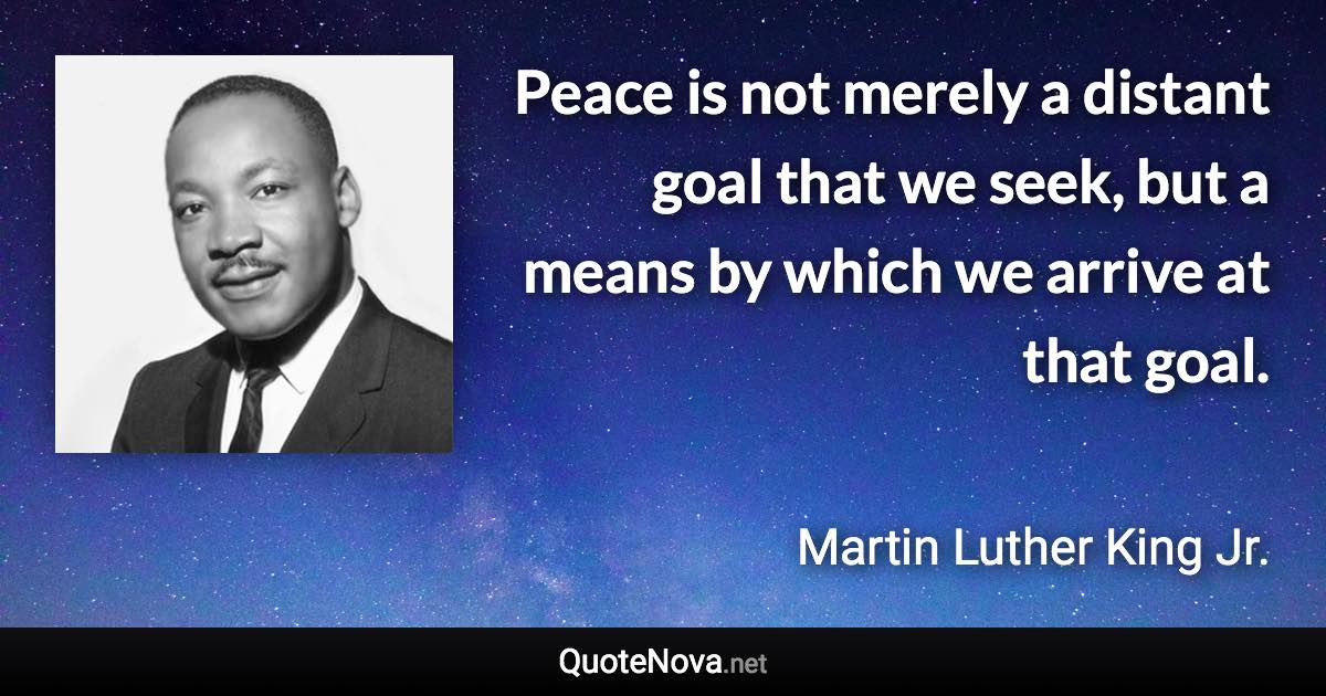 Peace is not merely a distant goal that we seek, but a means by which we arrive at that goal. - Martin Luther King Jr. quote