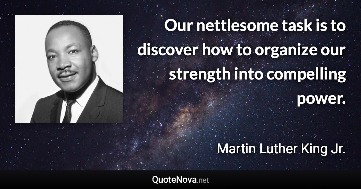 Our nettlesome task is to discover how to organize our strength into compelling power. - Martin Luther King Jr. quote