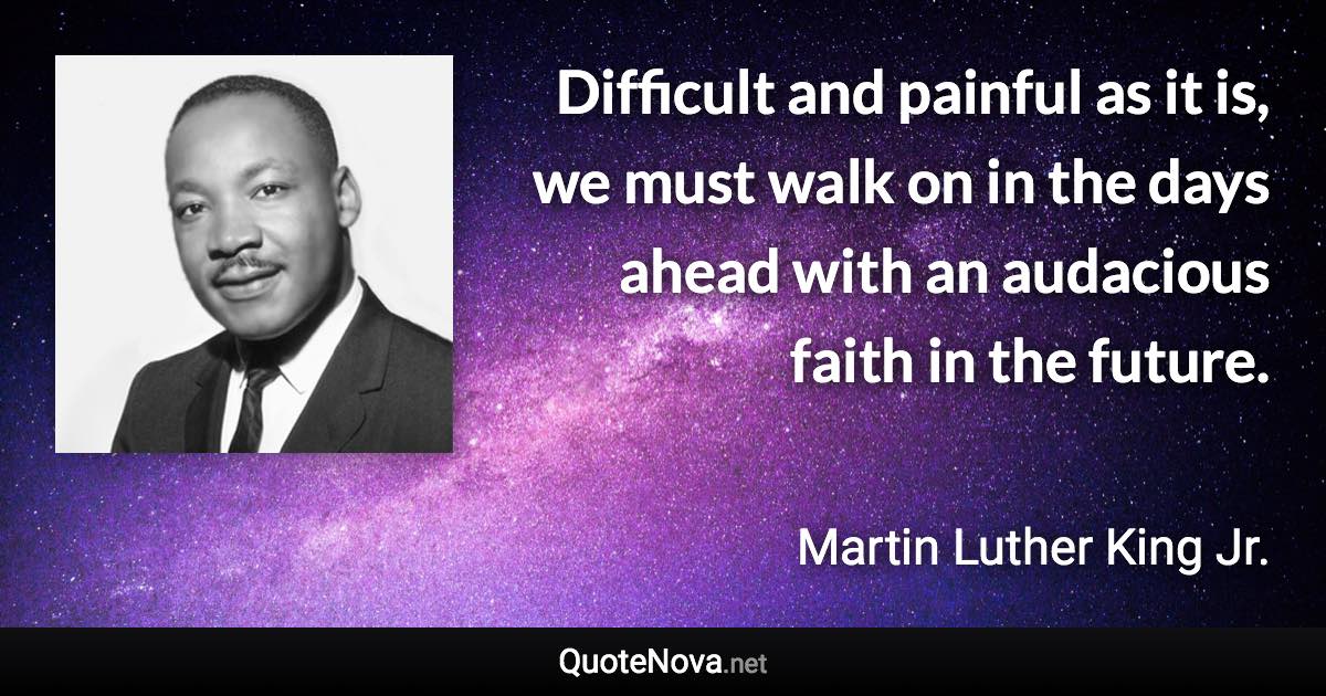 Difficult and painful as it is, we must walk on in the days ahead with an audacious faith in the future. - Martin Luther King Jr. quote