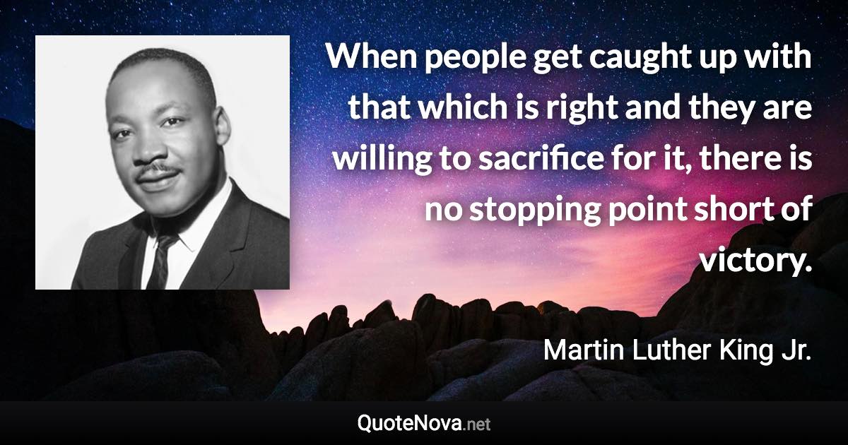 When people get caught up with that which is right and they are willing to sacrifice for it, there is no stopping point short of victory. - Martin Luther King Jr. quote