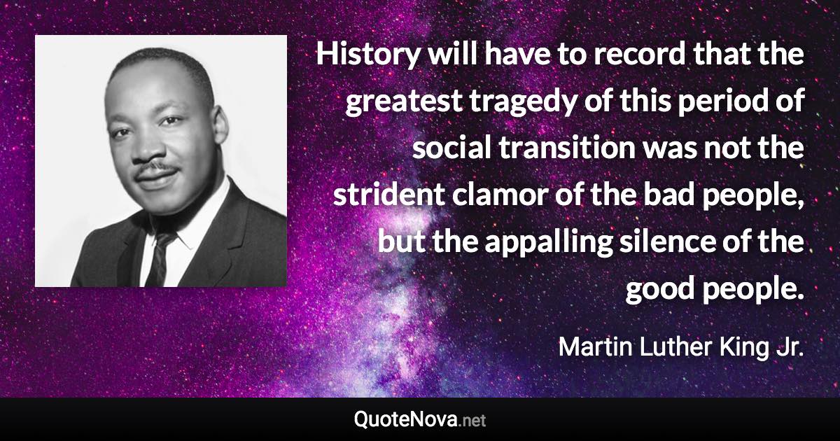 History will have to record that the greatest tragedy of this period of social transition was not the strident clamor of the bad people, but the appalling silence of the good people. - Martin Luther King Jr. quote