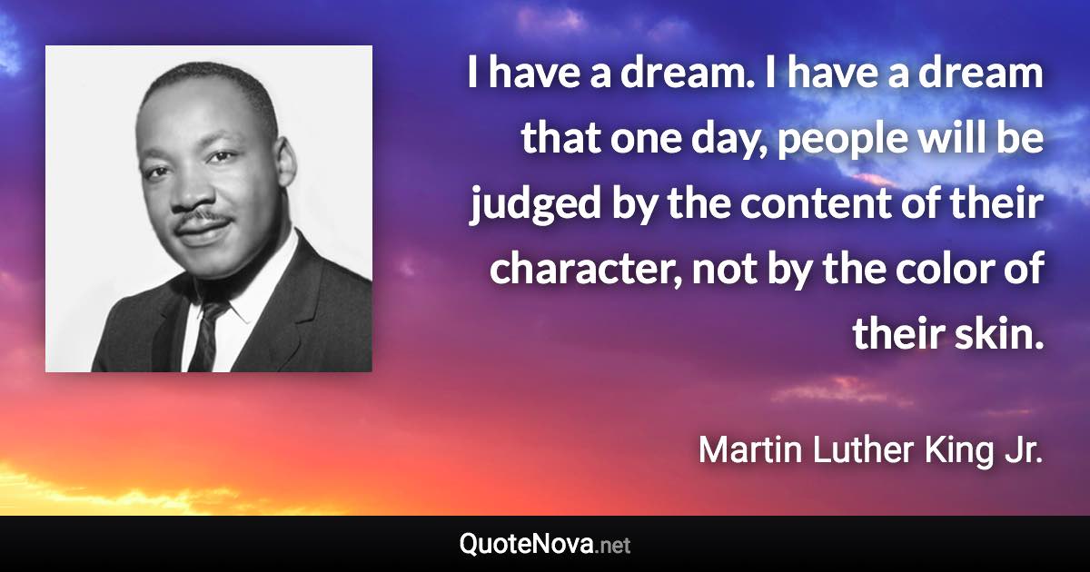 I have a dream. I have a dream that one day, people will be judged by the content of their character, not by the color of their skin. - Martin Luther King Jr. quote