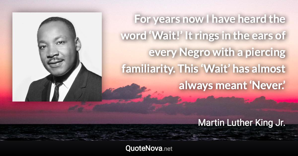 For years now I have heard the word ‘Wait!’ It rings in the ears of every Negro with a piercing familiarity. This ‘Wait’ has almost always meant ‘Never.’ - Martin Luther King Jr. quote