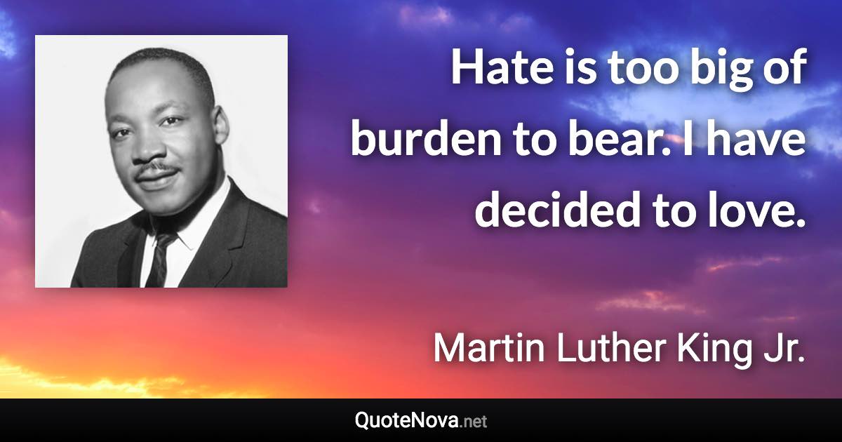 Hate is too big of burden to bear. I have decided to love. - Martin Luther King Jr. quote