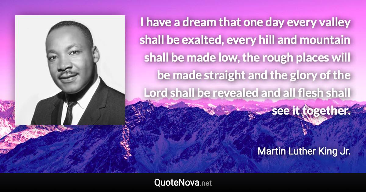 I have a dream that one day every valley shall be exalted, every hill and mountain shall be made low, the rough places will be made straight and the glory of the Lord shall be revealed and all flesh shall see it together. - Martin Luther King Jr. quote