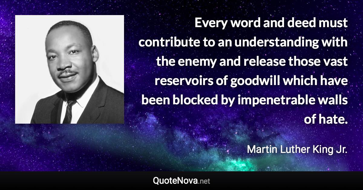 Every word and deed must contribute to an understanding with the enemy and release those vast reservoirs of goodwill which have been blocked by impenetrable walls of hate. - Martin Luther King Jr. quote