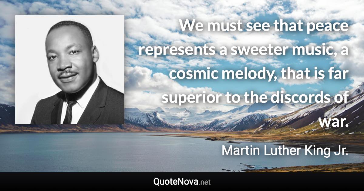 We must see that peace represents a sweeter music, a cosmic melody, that is far superior to the discords of war. - Martin Luther King Jr. quote