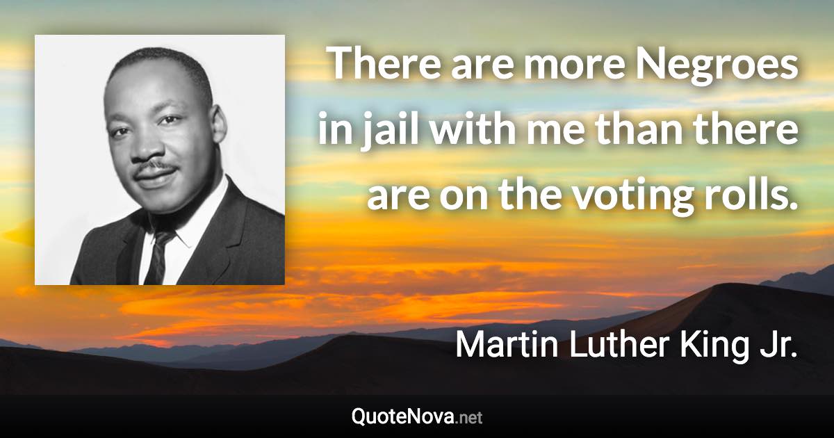 There are more Negroes in jail with me than there are on the voting rolls. - Martin Luther King Jr. quote