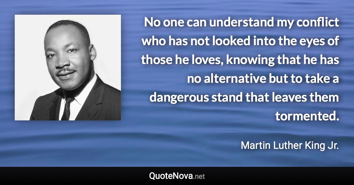 No one can understand my conflict who has not looked into the eyes of those he loves, knowing that he has no alternative but to take a dangerous stand that leaves them tormented. - Martin Luther King Jr. quote