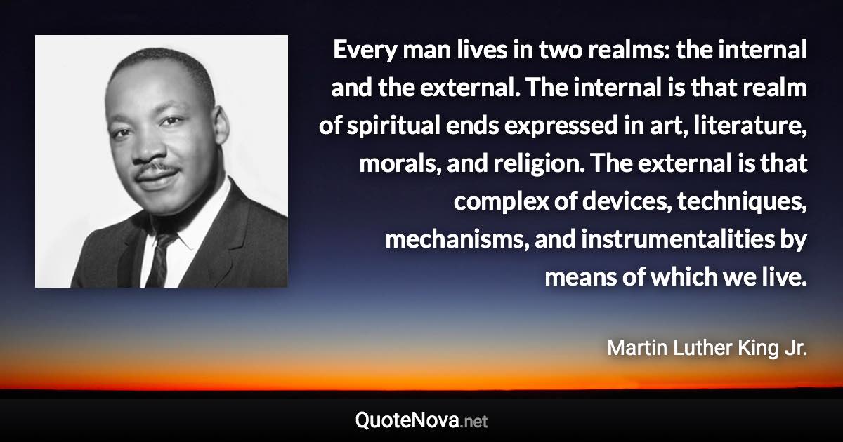 Every man lives in two realms: the internal and the external. The internal is that realm of spiritual ends expressed in art, literature, morals, and religion. The external is that complex of devices, techniques, mechanisms, and instrumentalities by means of which we live. - Martin Luther King Jr. quote