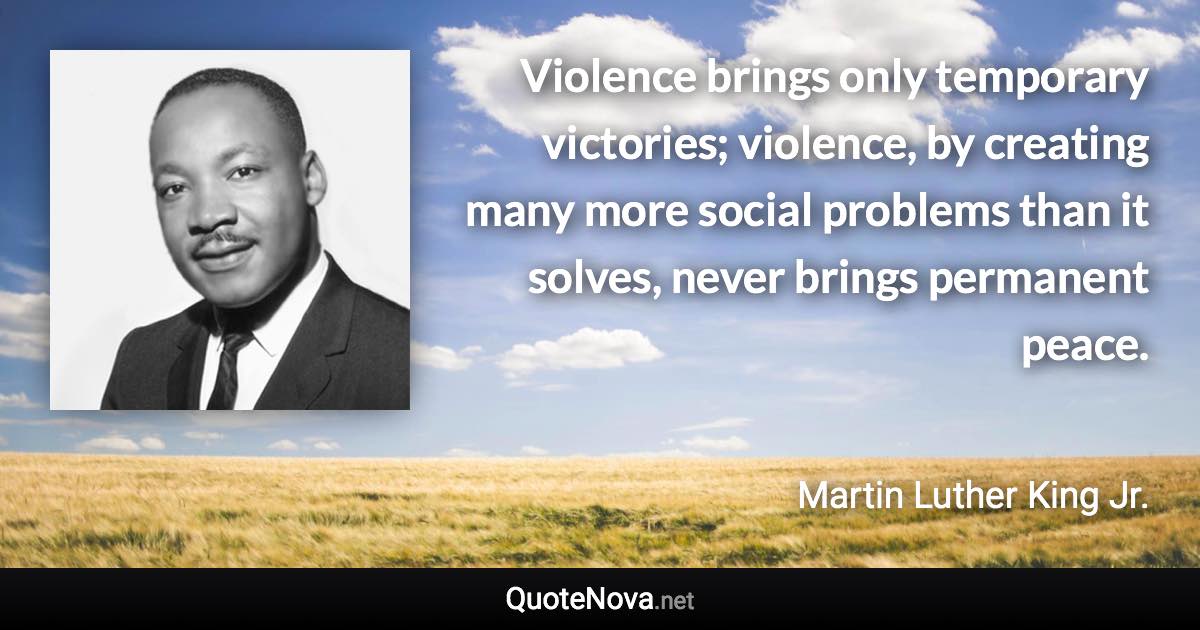 Violence brings only temporary victories; violence, by creating many more social problems than it solves, never brings permanent peace. - Martin Luther King Jr. quote