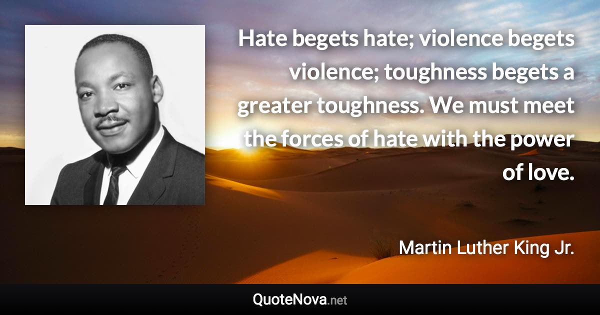 Hate begets hate; violence begets violence; toughness begets a greater toughness. We must meet the forces of hate with the power of love. - Martin Luther King Jr. quote