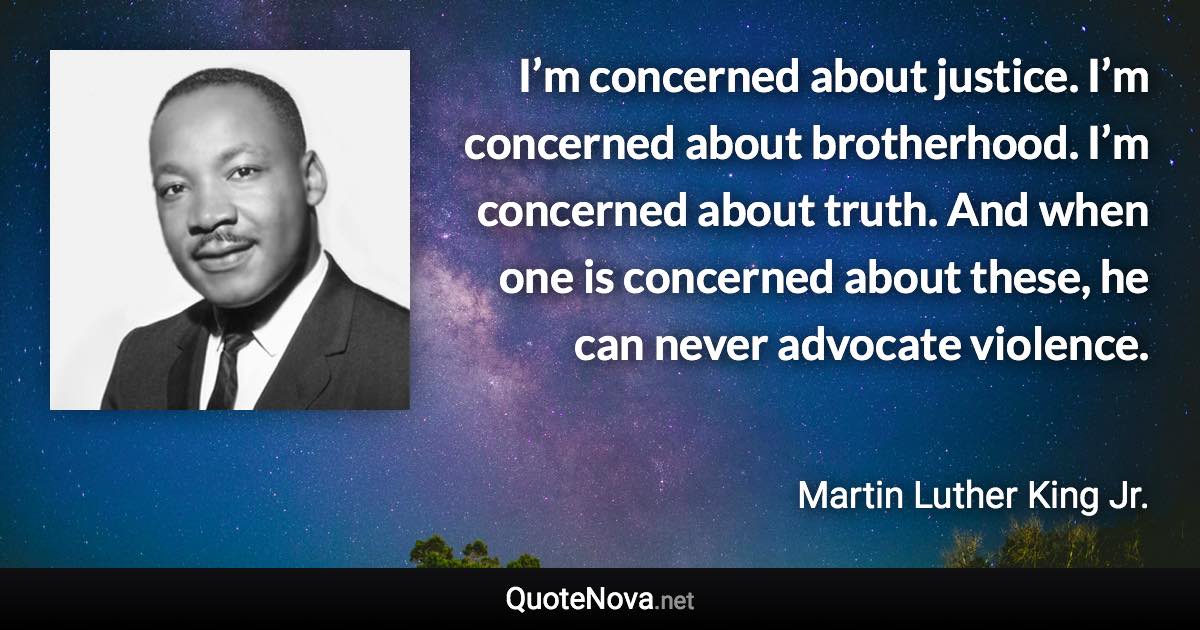 I’m concerned about justice. I’m concerned about brotherhood. I’m concerned about truth. And when one is concerned about these, he can never advocate violence. - Martin Luther King Jr. quote