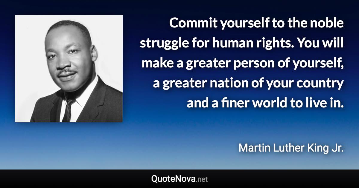 Commit yourself to the noble struggle for human rights. You will make a greater person of yourself, a greater nation of your country and a finer world to live in. - Martin Luther King Jr. quote