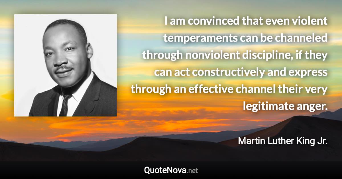 I am convinced that even violent temperaments can be channeled through nonviolent discipline, if they can act constructively and express through an effective channel their very legitimate anger. - Martin Luther King Jr. quote