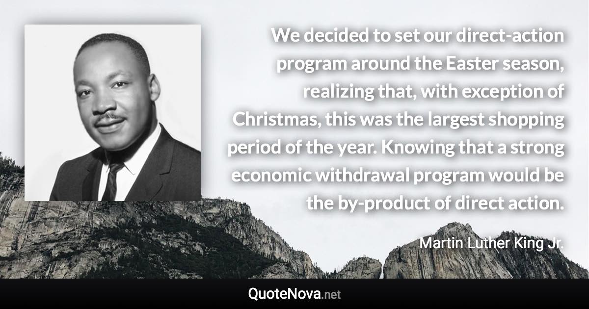 We decided to set our direct-action program around the Easter season, realizing that, with exception of Christmas, this was the largest shopping period of the year. Knowing that a strong economic withdrawal program would be the by-product of direct action. - Martin Luther King Jr. quote