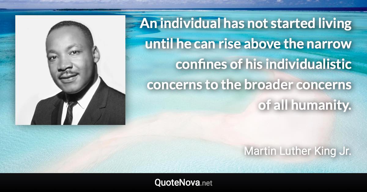 An individual has not started living until he can rise above the narrow confines of his individualistic concerns to the broader concerns of all humanity. - Martin Luther King Jr. quote